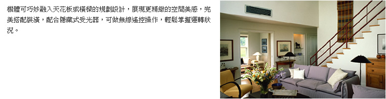 機體可巧妙融入天花板或橫樑的規劃設計，展現更精緻的空間美感，完美搭配裝潢，配合隱藏式受光器，可做無線遙控操作，輕鬆掌握運轉狀況。