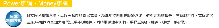 Power更強，Money更省，日本制御系統，以超高頻度的輸出電壓，精準地控制脈幅調變系統，避免能源的損失，在負載大時，電壓能大至360V以提高轉速，同時電源功率因數可提昇至99%，速冷、速暖、更省電。
