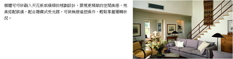 機體可巧妙融入天花板或橫樑的規劃設計，展現更精緻的空間美感，完美搭配裝潢，配合隱藏式受光器，可做無線遙控操作，輕鬆掌握運轉狀況。
