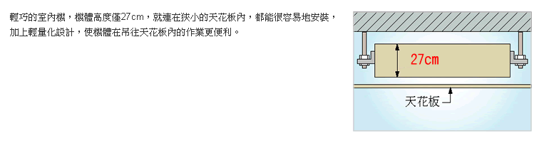 輕巧的室內機，機體高度僅27cm，就連在狹小的天花板內，都能很容易地安裝，加上輕量化設計，使機體在吊往天花板內的作業更便利。